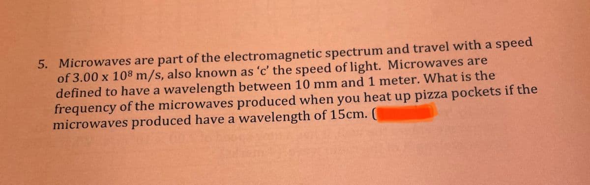 5. Microwaves are part of the electromagnetic spectrum and travel with a speed
of 3.00 x 108 m/s, also known as 'c' the speed of light. Microwaves are
defined to have a wavelength between 10 mm and 1 meter. What is the
frequency of the microwaves produced when you heat up pizza pockets if the
microwaves produced have a wavelength of 15cm. (
