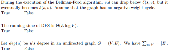 During the execution of the Bellman-Ford algorithm, v.d can drop below 8(s, v), but it
eventually becomes 8(s, v). Assume that the graph has no negative-weight cycle.
True
False
The running time of DFS is O(E log V).
True
False
Let deg(u) be u's degree in an undirected graph G = (V, E). We have Euev = |E|.
True
False
