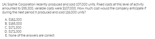 1A) Sophie Corporation recently produced and sold 107,000 units. Fixed costs at this level of activity
amounted to $5,300; variable costs were $107,000. How much cost would the company anticipate if
during the next period it produced and sold 116,000 units?
A. $162,300
B. $165,000
C. $171,300
D. $172,300
E. None of the answers are correct
