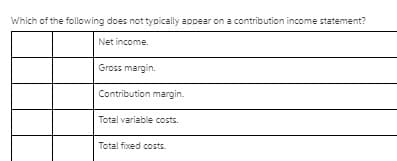 Which of the following does not typically appear on a contribution income statement?
Net income.
Gross margin.
Contribution margin.
Total variable costs.
Total fixed costs.
