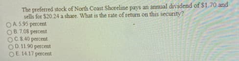 The preferred stock of North Coast Shoreline pays an annual dividend of $1.70 and
sells for $20.24 a share. What is the rate of return on this security?
OA. 5.95 percent
OB. 7.08 percent
OC.8.40 percent
OD. 11.90 percent
OE 14.17 percent
