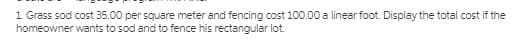 1 Grass sod cost 35.00 per square meter and fencing cost 100.00 a linear foot. Display the total cost if the
homeowner wants to sod and to fence his rectangular lot.

