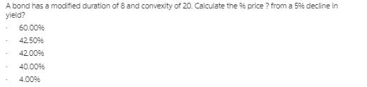 A bond has a modified duration of 8 and convexity of 20. Calculate the % price ? from a 5% decline in
yield?
60.00%
42.50%
42.00%
40.00%
4.00%
