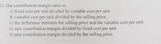 21) The contribution-margin ratio is:
A) fixed cost per unit divided by variable cost per unit.
B) variable cost per unit divided by the selling price.
O the difference between the selling price and the variable cost per unit.
D) unit contribution margin divided by fixed cost per unit.
E) unit contribution margin divided by the selling price.
