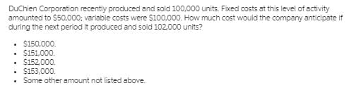 DuChien Corporation recently produced and sold 100,000 units. Fixed costs at this level of activity
amounted to $50,000; variable costs were S100,000. How much cost would the company anticipate if
during the next period it produced and sold 102,000 units?
• $150,000.
• $151,000.
• $152,000.
$153,000.
Some other amount not listed above.
