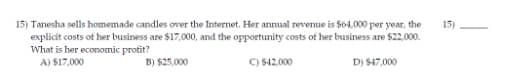 15) Tanesha sells homemade candles over the Internet. Her annual revenue is $64,000 per year, the
explicit costs of her business are $17,000, and the opportunity costs of her business are $22.000.
What is her economic protit?
A) $17,000
15)
B) $25,000
C) $42.000
D) S47,000
