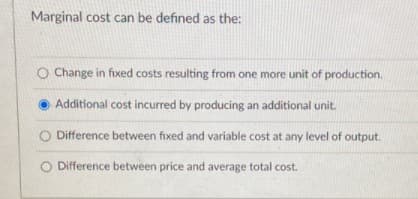 Marginal cost can be defined as the:
O Change in fixed costs resulting from one more unit of production.
Additional cost incurred by producing an additional unit.
O Difference between fixed and variable cost at any level of output.
O Difference between price and average total cost.
