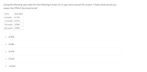 Using the following spot rates for the following 4 strips of a 2-year semi-annual 3% coupon T-Note, what would you
expect the YTM of this bond to be?
Term
Spot Rate
6 month 19s
12 month 851%
18 month 9.50
24 month 9.54%
4.7G6
O 8.94%
8.32%
9.52%
• 14.63%
