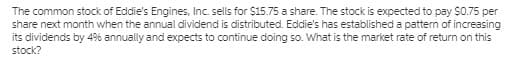 The common stock of Eddie's Engines, Inc. sells for $15.75 a share. The stock is expected to pay $075 per
share next month when the annual dividend is distributed. Eddie's has established a pattern of increasing
its dividends by 49% annually and expects to continue doing so. What is the market rate of return on this
stock?
