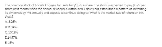 The common stock of Eddie's Engines, Inc. sells for $15.75 a share. The stock is expected to pay $0.75 per
share next month when the annual dividend is distributed. Eddie's has established a pattern of increasing
its dividends by 4% annually and expects to continue doing so. What is the market rate of return on this
stock?
A. 8.26%
B.11.34%
C.10.12%
D.14.97%
E. 15%
