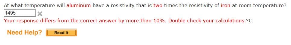 At what temperature will aluminum have a resistivity that is two times the resistivity of iron at room temperature?
1495
Your response differs from the correct answer by more than 10%. Double check your calculations.°C
Need Help?
Read It
