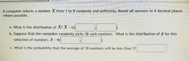 A computer selects a number X from 1 to 8 randomly and uniformly. Round all answers to 4 decimal places
where possible.
a. What is the distribution of X? X - u
b. Suppose that the computer randomly picks 38 such numbers. What is the distribution of I for this
selection of numbers. N(
c. What is the probability that the average of 38 numbers will be less than 5?
