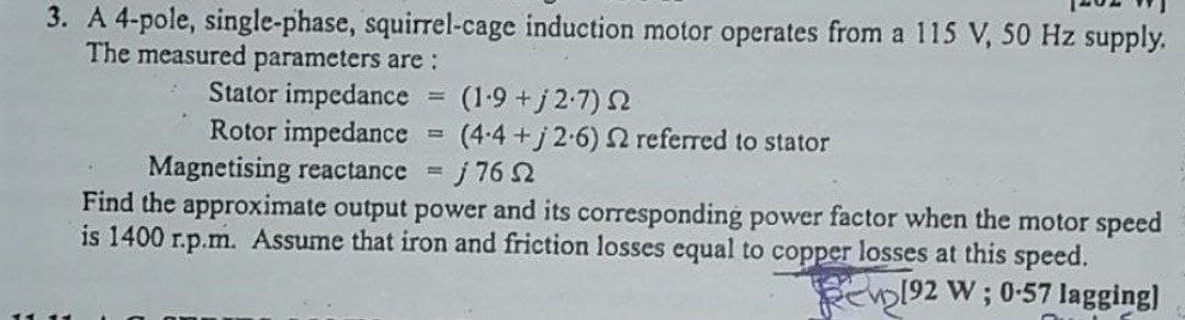 3. A 4-pole, single-phase, squirrel-cage induction motor operates from a 115 V, 50 Hz supply.
The measured parameters are :
Stator impedance
=
(1·9 +j27) Ω
Rotor impedance
=
(4-4+j 2-6) 2 referred to stator
Magnetising reactance = j 76 2
Find the approximate output power and its corresponding power factor when the motor speed
is 1400 r.p.m. Assume that iron and friction losses equal to copper losses at this speed.
192 W; 0-57 lagging]