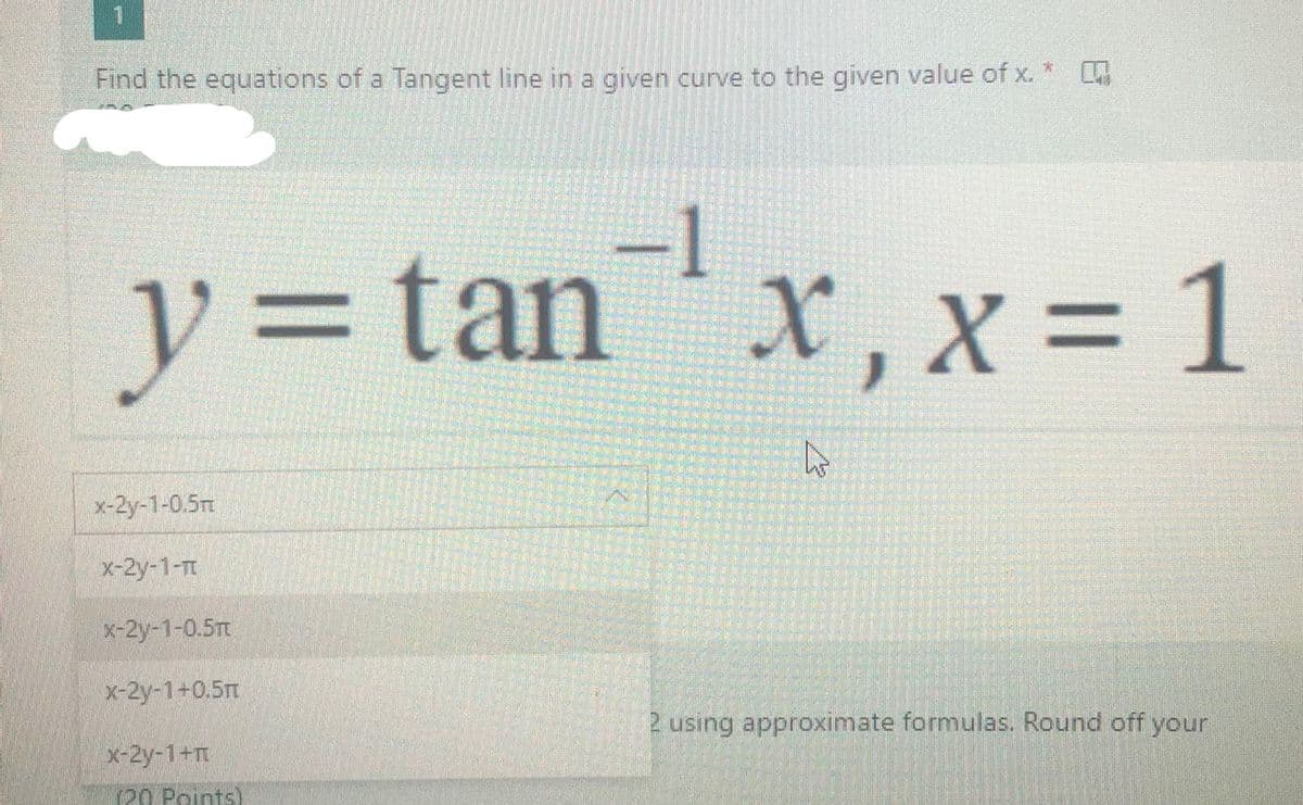 Find the equations of a Tangent line in a given curve to the given value of x. *
y3Dtan x, x = 1
X,X%3D
x-2y-1-0.5rt
x-2y-1-T
x-2y-1-0.5Tt
X-2y-1+0.5
2 using approximate formulas. Round off your
x-2y-1+T
20 Points)
