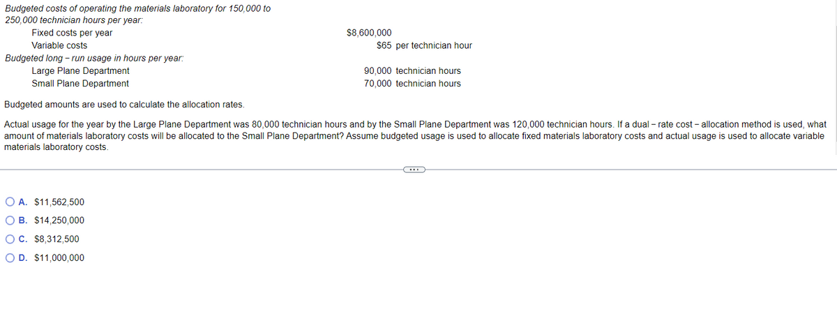 Budgeted costs of operating the materials laboratory for 150,000 to
250,000 technician hours per year:
Fixed costs per year
Variable costs
$8,600,000
O A. $11,562,500
OB. $14,250,000
O C. $8,312,500
O D. $11,000,000
$65 per technician hour
Budgeted long-run usage in hours per year:
Large Plane Department
Small Plane Department
Budgeted amounts are used to calculate the allocation rates.
Actual usage for the year by the Large Plane Department was 80,000 technician hours and by the Small Plane Department was 120,000 technician hours. If a dual - rate cost - allocation method is used, what
amount of materials laboratory costs will be allocated to the Small Plane Department? Assume budgeted usage is used to allocate fixed materials laboratory costs and actual usage is used to allocate variable
materials laboratory costs.
90,000 technician hours
70,000 technician hours
C....