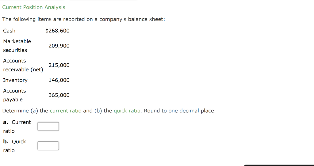 Current Position Analysis
The following items are reported on a company's balance sheet:
Cash
$268,600
Marketable
securities
Accounts
receivable (net)
Inventory
Accounts
payable
Determine (a) the current ratio and (b) the quick ratio. Round to one decimal place.
a. Current
ratio
209,900
b. Quick
ratio
215,000
146,000
365,000