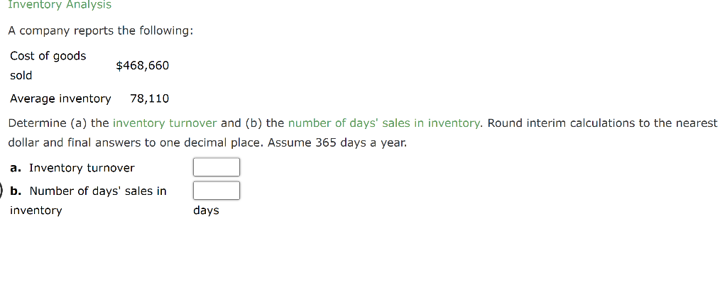 Inventory Analysis
A company reports the following:
Cost of goods
sold
$468,660
Average inventory 78,110
Determine (a) the inventory turnover and (b) the number of days' sales in inventory. Round interim calculations to the nearest
dollar and final answers to one decimal place. Assume 365 days a year.
a. Inventory turnover
b. Number of days' sales in
inventory
days