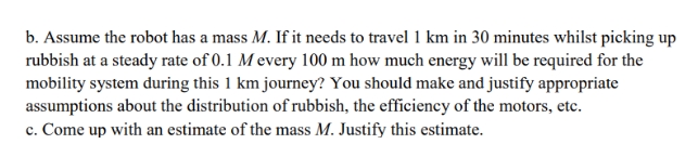 b. Assume the robot has a mass M. If it needs to travel 1 km in 30 minutes whilst picking up
rubbish at a steady rate of 0.1 M every 100 m how much energy will be required for the
mobility system during this 1 km journey? You should make and justify appropriate
assumptions about the distribution of rubbish, the efficiency of the motors, etc.
c. Come up with an estimate of the mass M. Justify this estimate.