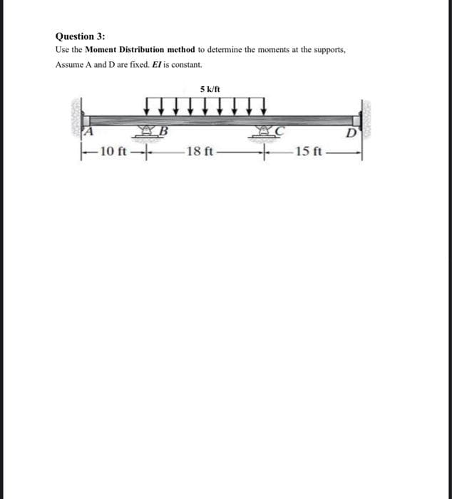 Question 3:
Use the Moment Distribution method to determine the moments at the supports,
Assume A and D are fixed. El is constant.
-10 ft-
5 k/ft
H
18 ft-
15 ft