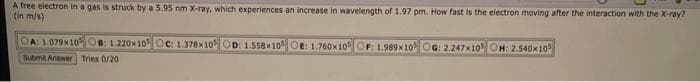 A free electron in a gas is struck by a 5.95 nm X-ray, which experiences an increase in wavelength of 1.97 pm. How fast is the electron moving after the interaction with the X-ray?
(in m/s)
A: 1.079x105 OB: 1.220x10 Oc: 1.378x10 OD: 1.558x105 OE: 1.760x105 OF: 1.989x10 OG: 2.247x10 OH: 2.540x105
Submit Answer Tries 0/20