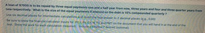 A loan of $7000 is to be repaid by three equal payments one and a half year from now, three years and four and three quarter years from
now respectively. What is the size of the equal payments if interest on the debt is 15% compounded quarterly ?
Use six decimal places for intermediate calculations and round the final answer to 2 decimal places (e.g., 0,00)
Be sure to show the tinancial calculator inputs for PY, I, PV, CY, N, FV and PMT on the document that you will hand in at the end of the
test. Show the work for each calculation (required). Include a timeline if desired (optional)
