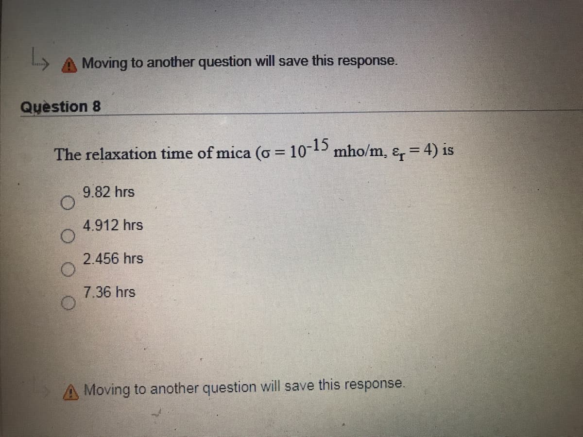 Moving to another question will save this response.
Quèstion 8
The relaxation time of mica (o = 10-15
mho/m, &, = 4) is
9.82 hrs
4.912 hrs
2.456 hrs
7.36 hrs
A Moving to another question will save this response.
