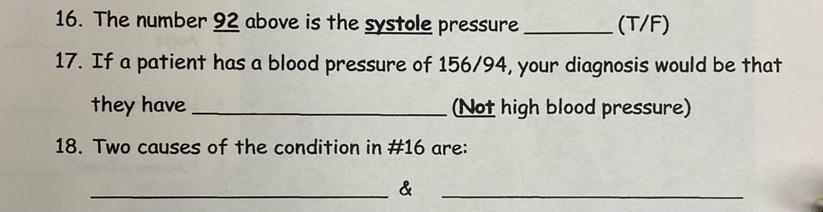 16. The number 92 above is the systole pressure
(T/F)
17. If a patient has a blood pressure of 156/94, your diagnosis would be that
they have
(Not high blood pressure)
18. Two causes of the condition in #16 are:
&
