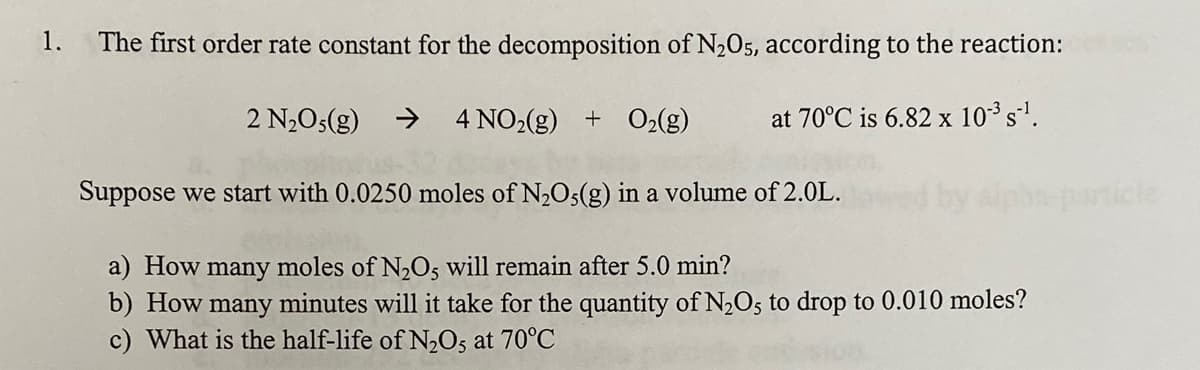 1.
The first order rate constant for the decomposition of N205, according to the reaction:
2 N2O5(g)
->
4 NO2(g) + O2(g)
at 70°C is 6.82 x 10³ s'.
Suppose we start with 0.0250 moles of N,O5(g) in a volume of 2.0L.
particle
a) How many moles of N2O, will remain after 5.0 min?
b) How
c) What is the half-life of N,O5 at 70°C
many
minutes will it take for the quantity of N2O5 to drop to 0.010 moles?
