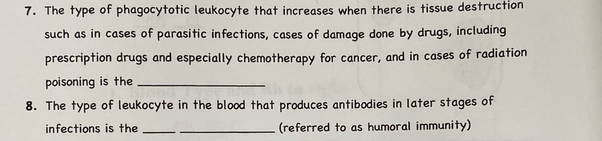 7. The type of phagocytotic leukocyte that increases when there is tissue destruction
such as in cases of parasitic infections, cases of damage done by drugs, including
prescription drugs and especially chemotherapy for cancer, and in cases of radiation
poisoning is the
8. The type of leukocyte in the blood that produces antibodies in later stages of
infections is the
(referred to as humoral immunity)
