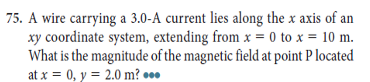 75. A wire carrying a 3.0-A current lies along the x axis of an
xy coordinate system, extending from x = 0 to x = 10 m.
What is the magnitude of the magnetic field at point P located
at x = 0, y = 2.0 m? ●*•
