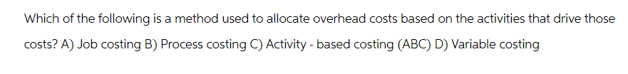 Which of the following is a method used to allocate overhead costs based on the activities that drive those
costs? A) Job costing B) Process costing C) Activity - based costing (ABC) D) Variable costing