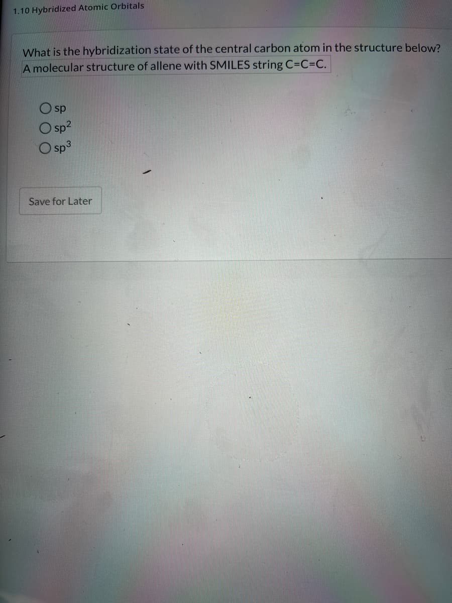 1.10 Hybridized Atomic Orbitals
What is the hybridization state of the central carbon atom in the structure below?
A molecular structure of allene with SMILES string C=C=C.
sp
O sp2
sp3
Save for Later
