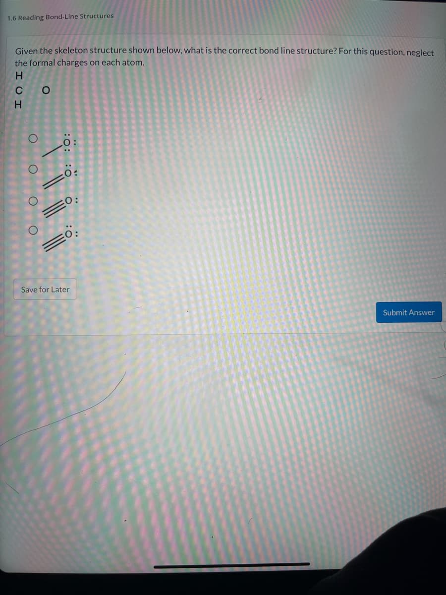1.6 Reading Bond-Line Structures
Given the skeleton structure shown below, what is the correct bond line structure? For this question, neglect
the formal charges on each atom.
H
C O
0:
Save for Later
Submit Answer
:0: :0
O O O O
