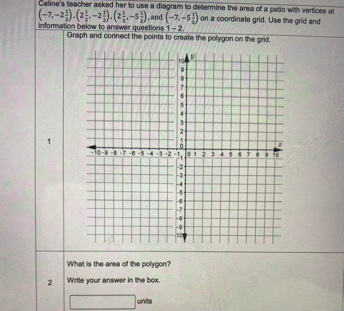 Čeline's teacher asked her to use a diagram to determine the area of a patio with vertices at
(-7,-2).(2.-2.(2-5), and (-7, –5) on a coordinate grid. Use the grid and
information below to answer questions 1-2.
Graph and connect the points to create the polygon on the grid.
10
6.
8.
5
4
3
2
10-9-8-7-6-5
-3 -2-1
01 2 3 4 5 6 7 8 9 10
-2
-3
-4
-5
-6
-7
-8
-9
10
What is the area of the polygon?
Write your answer in the box.
units
