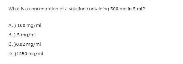 What is a concentration of a solution containing 500 mg in 5 ml?
A.) 100 mg/ml
B.) 5 mg/ml
C. )0.02 mg/ml
D.)1250 mg/ml