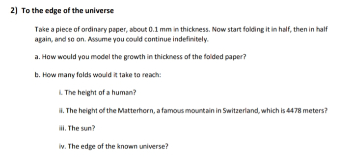 2) To the edge of the universe
Take a piece of ordinary paper, about 0.1 mm in thickness. Now start folding it in half, then in half
again, and so on. Assume you could continue indefinitely.
a. How would you model the growth in thickness of the folded paper?
b. How many folds would it take to reach:
i. The height of a human?
ii. The height of the Matterhorn, a famous mountain in Switzerland, which is 4478 meters?
iii. The sun?
iv. The edge of the known universe?
