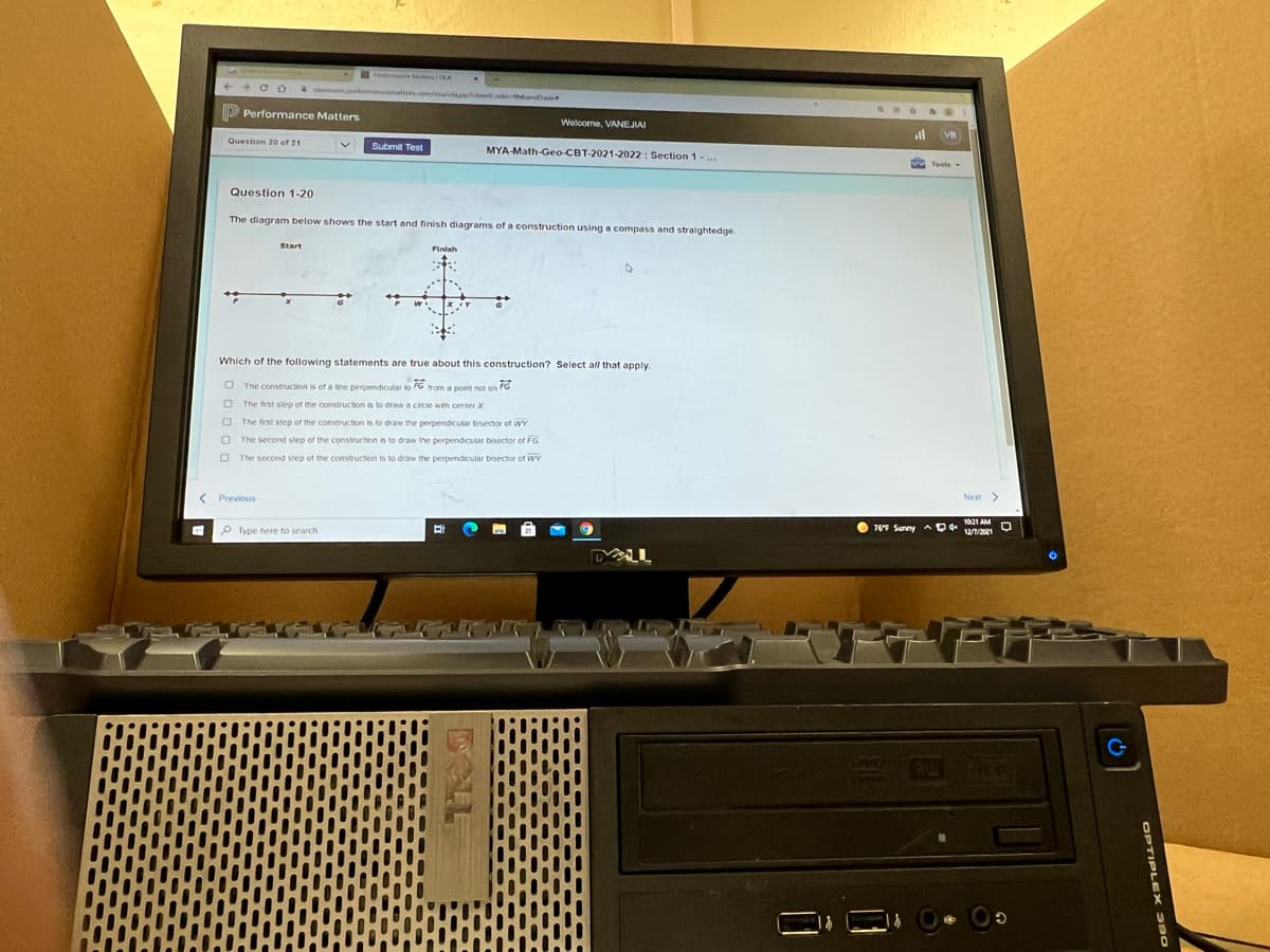 e Maters A
olamampermanmattersom/alaaphdenCo hMamDa
Performance Matters
Welcome, VANEJIAI
ll
Question 20 of 21
Submit Test
MYA-Math-Geo CBT-2021-2022 : Section 1-..
Question 1-20
The diagram below shows the start and finish diagrams of a construction using a compass and straightedge.
Start
Finlah
Which of the following statements are true about this construction? Select all that apply.
O The construction is of a line perpendicular to FG trom a point not on FG
O The frst step of the construction is to draw a circie with center X
O The first step of the construction is to draw the perpendicular bisector of wY
The second step of the construction is to draw the perpendicular bisector of FG
The second step of the construction is to draw the perpendicular bisector of WwY
< Previous
Next >
P Type here to search
O 76F Sunny AD 1021 AM O
TES
OPTIPLE X 390
