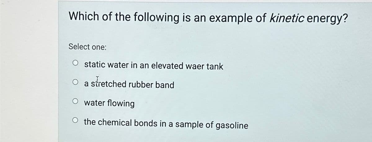 Which of the following is an example of kinetic energy?
Select one:
O static water in an elevated waer tank
O a stretched rubber band
O water flowing
O the chemical bonds in a sample of gasoline