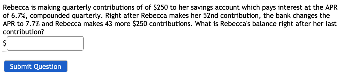 Rebecca is making quarterly contributions of of $250 to her savings account which pays interest at the APR
of 6.7%, compounded quarterly. Right after Rebecca makes her 52nd contribution, the bank changes the
APR to 7.7% and Rebecca makes 43 more $250 contributions. What is Rebecca's balance right after her last
contribution?
$
Submit Question