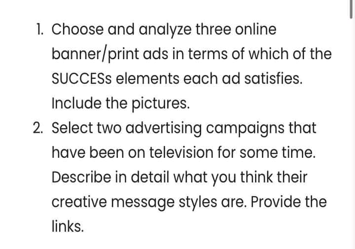 1. Choose and analyze three online
banner/print ads in terms of which of the
SUCCESS elements each ad satisfies.
Include the pictures.
2. Select two advertising campaigns that
have been on television for some time.
Describe in detail what you think their
creative message styles are. Provide the
links.