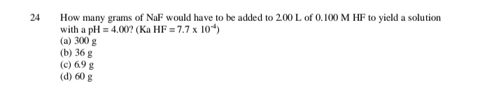 24
How many grams of NaF would have to be added to 2.00 L of 0.100 M HF to yield a solution
with a pH = 4.00? (Ka HF = 7.7 x 104)
(a) 300 g
(b) 36 g
(c) 6.9 g
(d) 60 g
