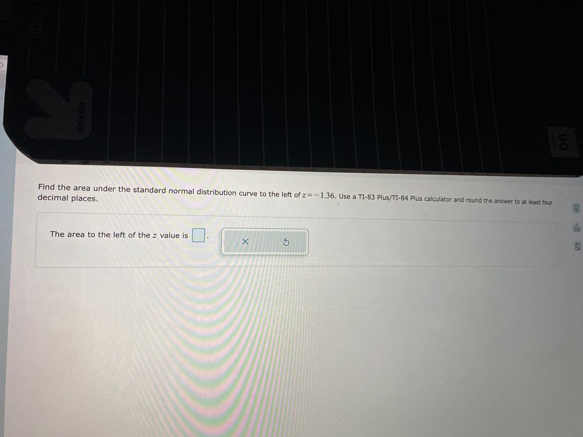 Find the area under the standard normal distribution curve to the left of z=-1.36. Use a TI-83 Plus/TI-84 Plus calculator and round the answer to at least four
decimal places.
do
The area to the left of the z value is
90
