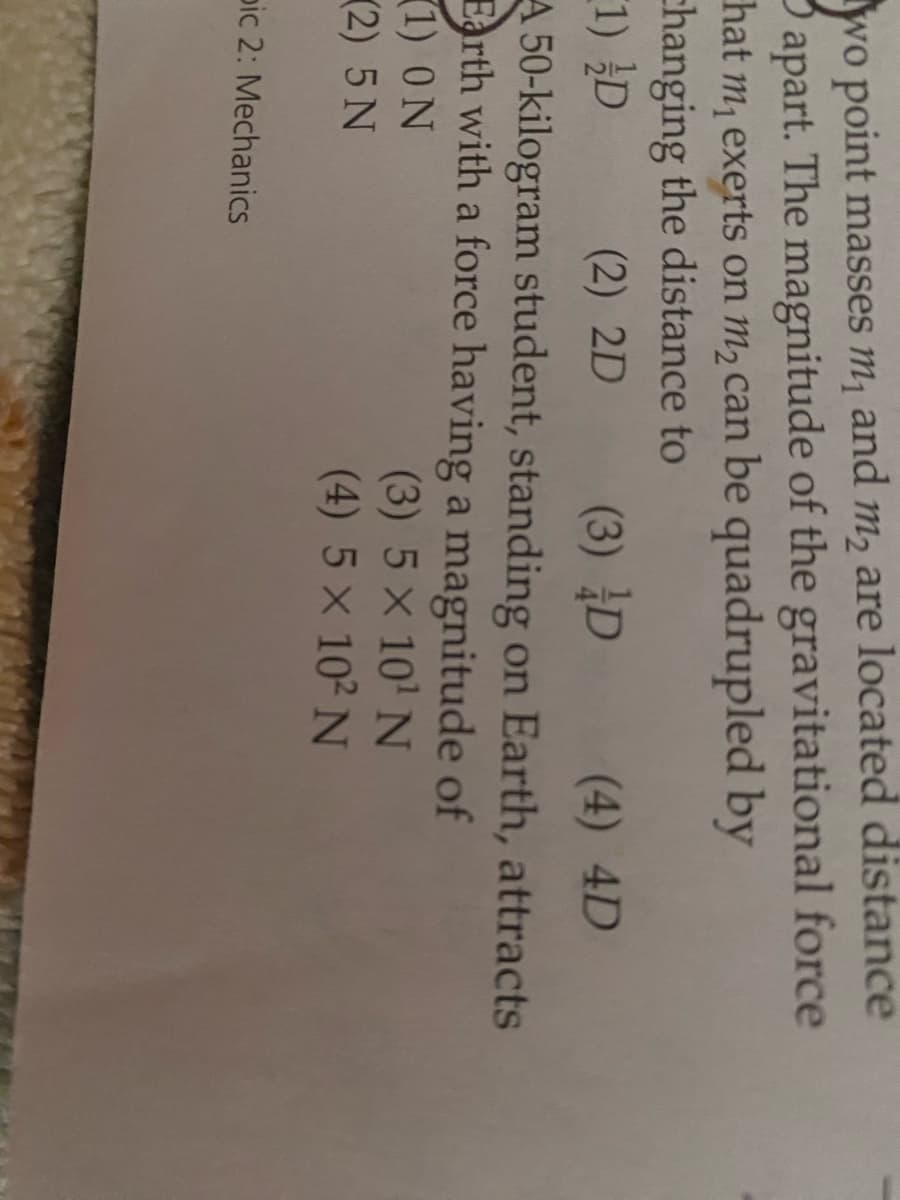 wo point masses m₁ and m₂ are located distance
3 apart. The magnitude of the gravitational force
hat m₁ exerts on m₂ can be quadrupled by
changing the distance to
(1) D
(2) 2D
(3) D (4) 4D
A 50-kilogram student, standing on Earth, attracts
rth with a force having a magnitude of
(1) ON
(3) 5 × 10¹ N
(2) 5 N
(4) 5 × 10² N
pic 2: Mechanics