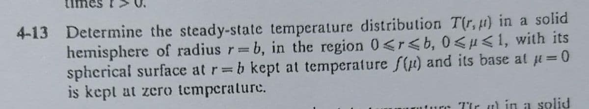 4-13 Determine the steady-state temperature distribution T(r, u) in a solid
hemisphere of radius r=b, in the region 0<r<b, 0<µ<1, with its
spherical surface at r=b kept at temperature f() and its base at =0
is kept at zero temperature.
rc Tür u in a solid
