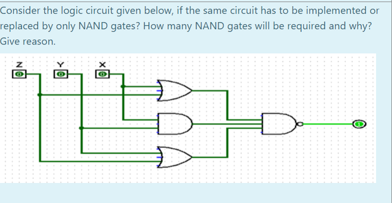 Consider the logic circuit given below, if the same circuit has to be implemented or
replaced by only NAND gates? How many NAND gates will be required and why?
Give reason.
Z
O
VIII
O
X
O