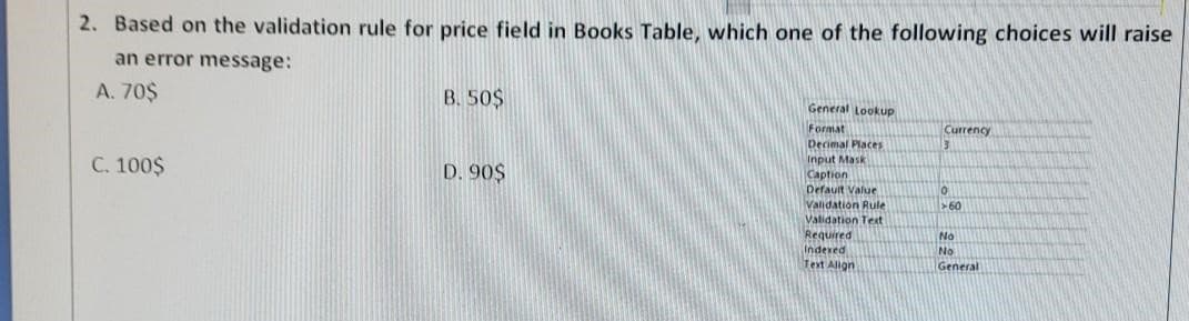 2. Based on the validation rule for price field in Books Table, which one of the following choices will raise
an error message:
A. 70$
C. 100$
B. 50$
D. 90$
General Lookup
Format
Decimal Places
Input Mask
Caption
Default Value
Validation Rule
Validation Text
Required
Indexed
Text Align
Currency
3
0
>60
No
No
General