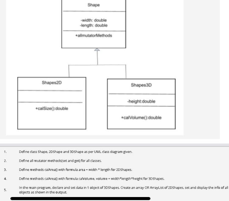 Shape
-width: double
-length: double
+allmutatorMethods
Shapes2D
Shapes3D
-height:double
*calSize():double
+calVolume():double
1.
Define class Shape, 2DShape and 3DShape as per UML class diagram given.
2.
Define all mutator methods(set and get) for all classes.
3.
Define methods calArea() with formula area - width * length for 2DShapes.
4.
Define methods calArea() with formula calvolume, volume = width*length*height for 3DShapes.
In the main program, declare and set data in 1 object of 3DShapes. Create an array OR ArrayList of 2DShapes, set and display the info of all
objects as shown in the output.
5.
