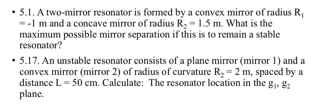 • 5.1. A two-mirror resonator is formed by a convex mirror of radius R,
-1 m and a concave mirror of radius R, = 1.5 m. What is the
maximum possible mirror separation if this is to remain a stable
resonator?
5.17. An unstable resonator consists of a plane mirror (mirror 1) and a
convex mirror (mirror 2) of radius of curvature R, = 2 m, spaced by a
distance L = 50 cm. Calculate: The resonator location in the g,, 2.
plane.
