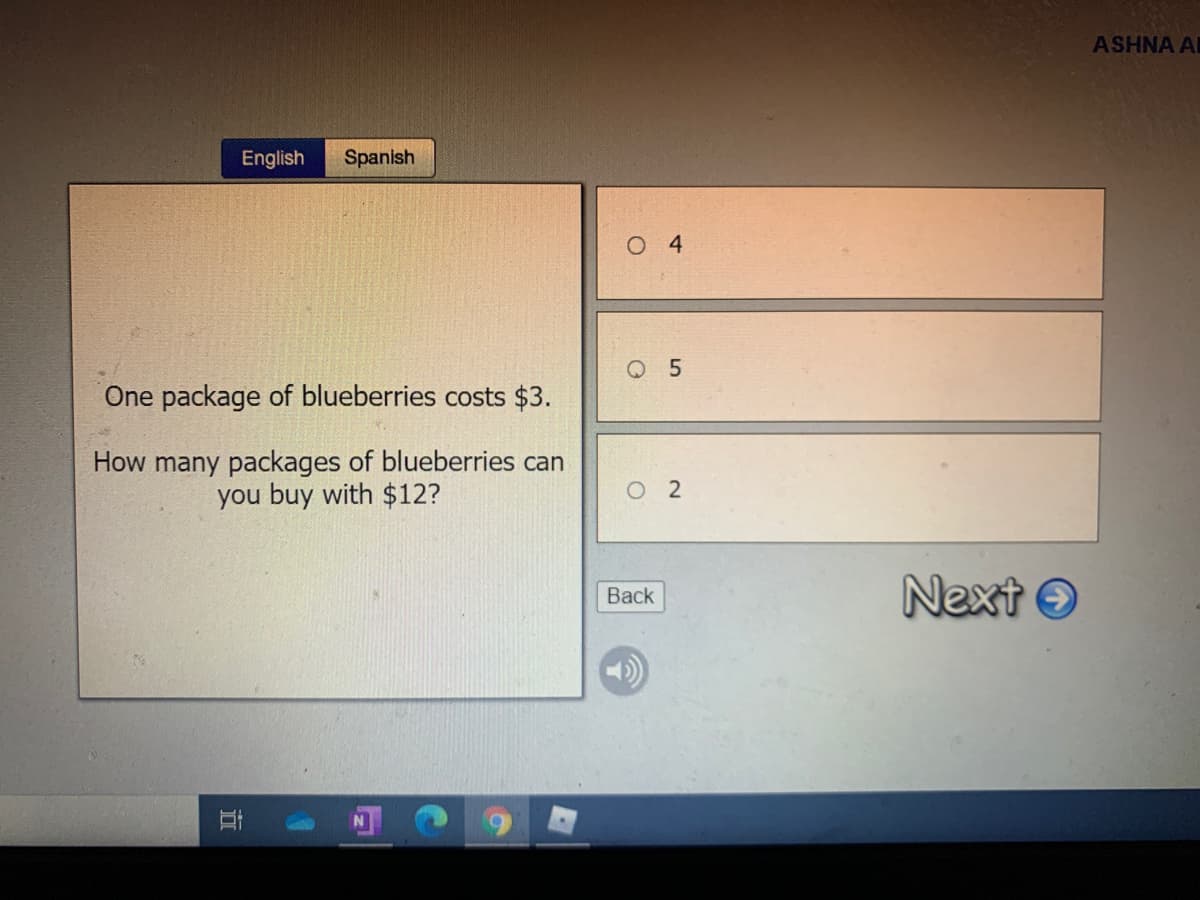 ASHNA A
English
Spanish
O 4
Q 5
One package of blueberries costs $3.
How many packages of blueberries can
you buy with $12?
O 2
Next O
Back
立
