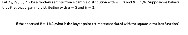 Let X1, X2, .., X10 be a random sample from a gamma distribution with a = 3 and ß = 1/0. Suppose we believe
that e follows a gamma-distribution with a = 3 and B = 2:
If the observed i = 18.2, what is the Bayes point estimate associated with the square-error loss function?
